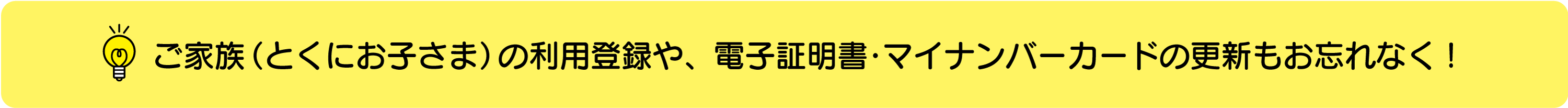 ご家族（とくにお子さま）の利用登録や、電子証明書・マイナンバーカードの更新もお忘れなく！